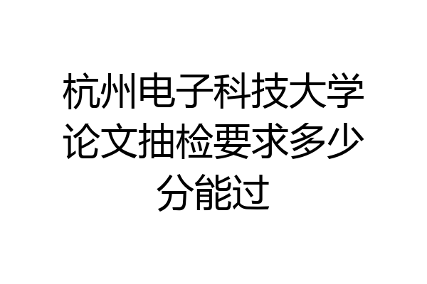 杭州电子科技大学论文抽检要求多少分能过
