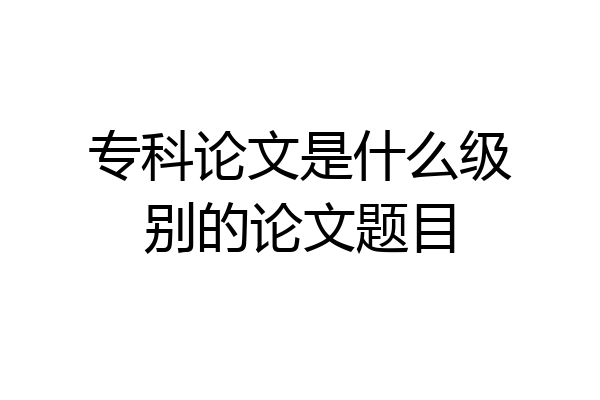 专科论文是什么级别的论文题目