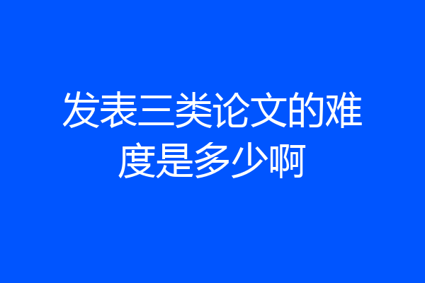 发表三类论文的难度是多少啊