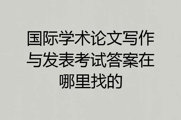 国际学术论文写作与发表考试答案在哪里找的