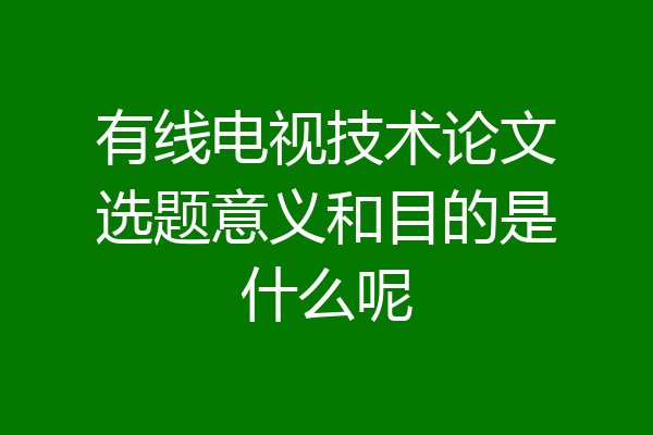 有线电视技术论文选题意义和目的是什么呢