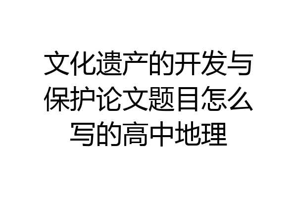 文化遗产的开发与保护论文题目怎么写的高中地理