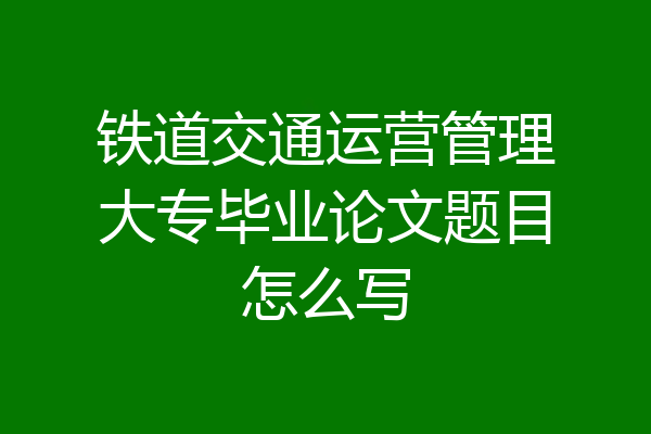 铁道交通运营管理大专毕业论文题目怎么写