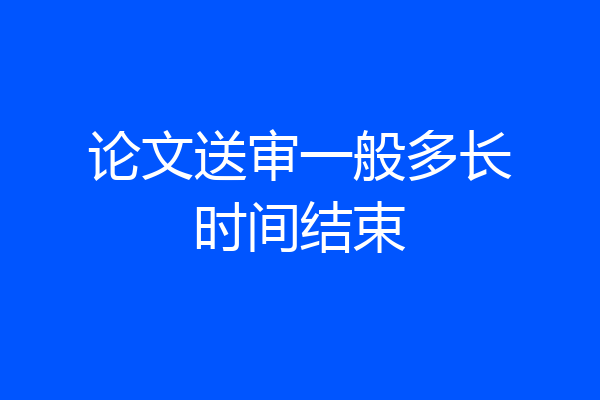 论文送审一般多长时间结束