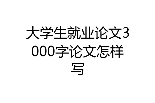 大学生就业论文3000字论文怎样写