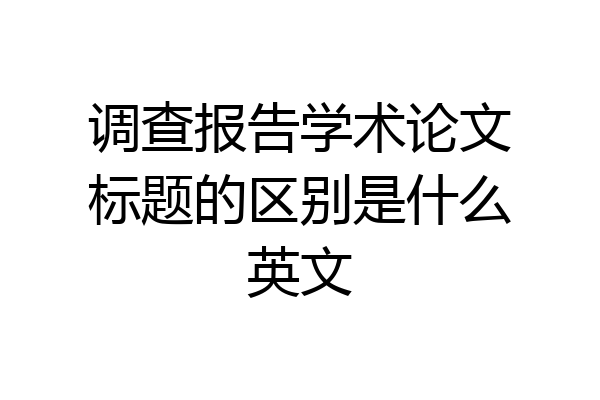 调查报告学术论文标题的区别是什么英文