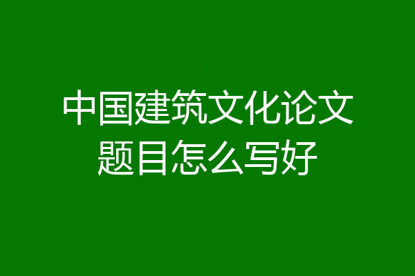 中国建筑文化论文题目怎么写好