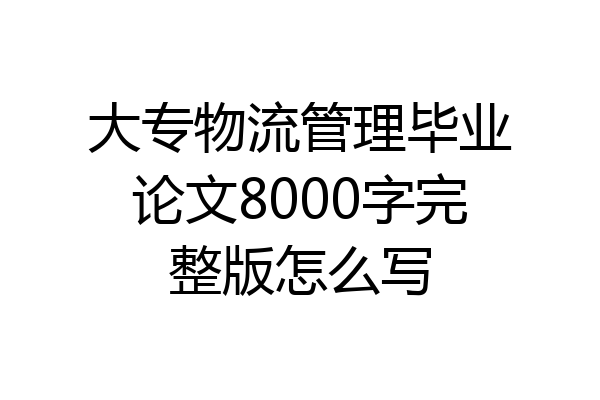大专物流管理毕业论文8000字完整版怎么写