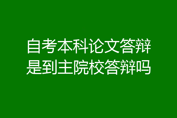 自考本科论文答辩是到主院校答辩吗