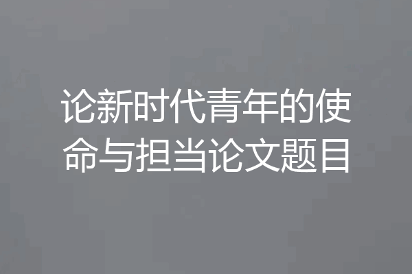 论新时代青年的使命与担当论文题目