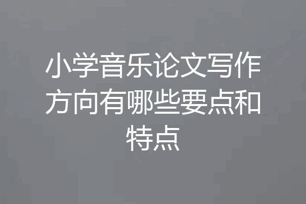 小学音乐论文写作方向有哪些要点和特点