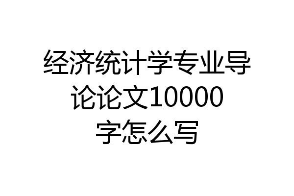 经济统计学专业导论论文10000字怎么写