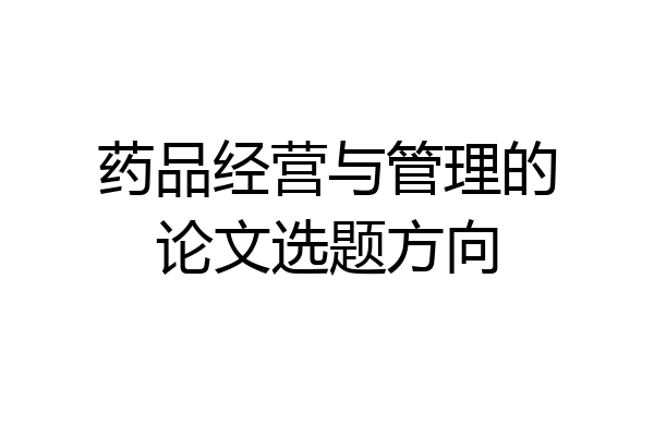 药品经营与管理的论文选题方向