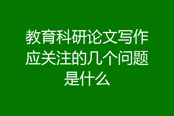 教育科研论文写作应关注的几个问题是什么