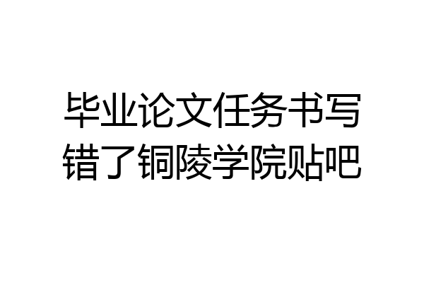 毕业论文任务书写错了铜陵学院贴吧