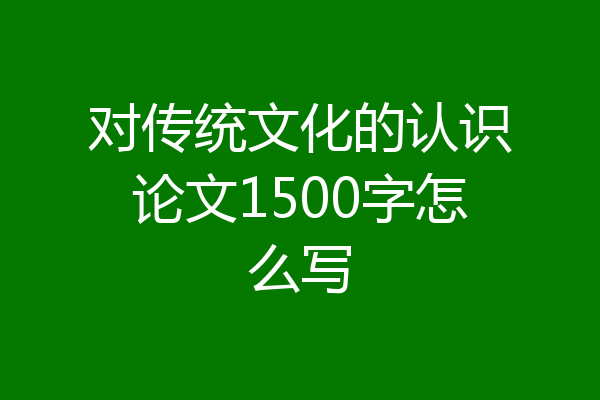 对传统文化的认识论文1500字怎么写