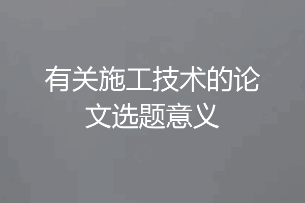 有关施工技术的论文选题意义