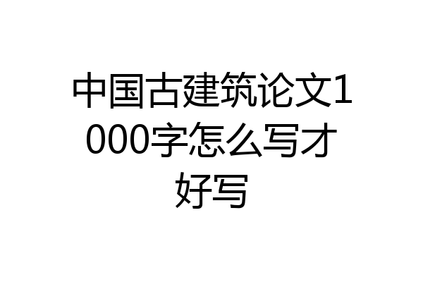 中国古建筑论文1000字怎么写才好写