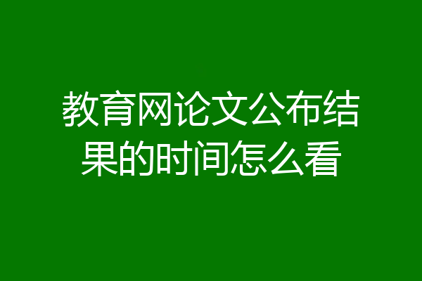 教育网论文公布结果的时间怎么看