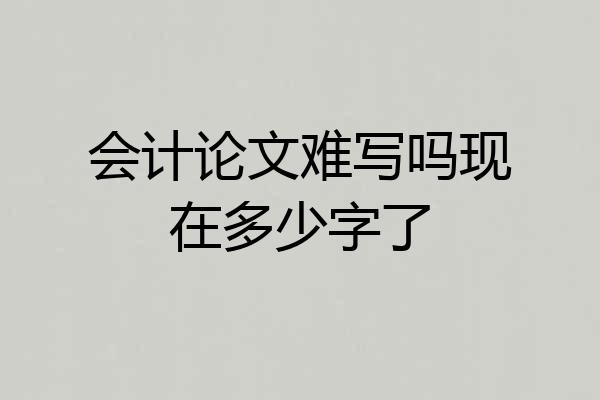 会计论文难写吗现在多少字了