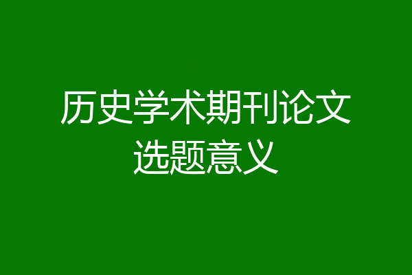 历史学术期刊论文选题意义