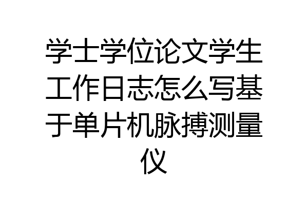 学士学位论文学生工作日志怎么写基于单片机脉搏测量仪