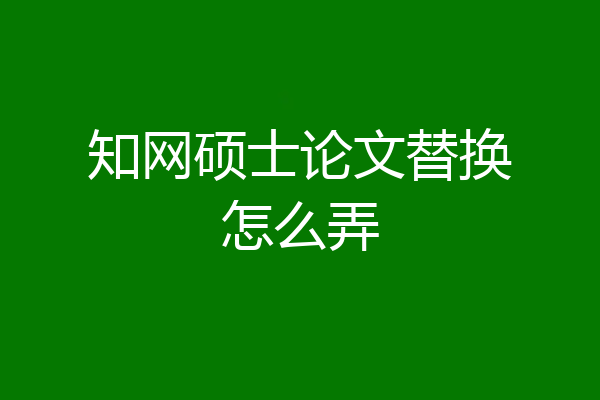 知网硕士论文替换怎么弄