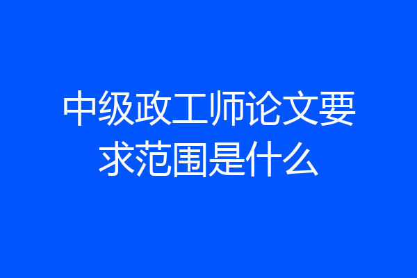 中级政工师论文要求范围是什么
