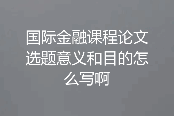 国际金融课程论文选题意义和目的怎么写啊