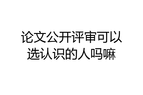 论文公开评审可以选认识的人吗嘛