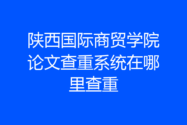 陕西国际商贸学院论文查重系统在哪里查重