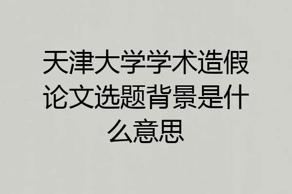 天津大学学术造假论文选题背景是什么意思