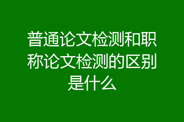 普通论文检测和职称论文检测的区别是什么
