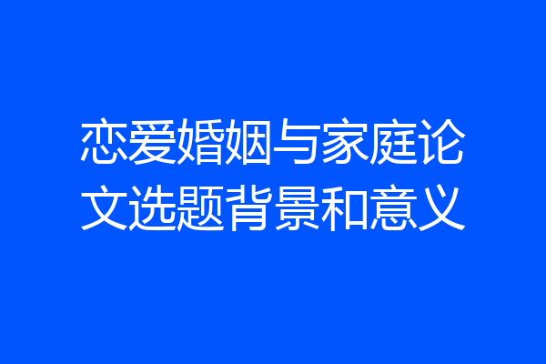 恋爱婚姻与家庭论文选题背景和意义