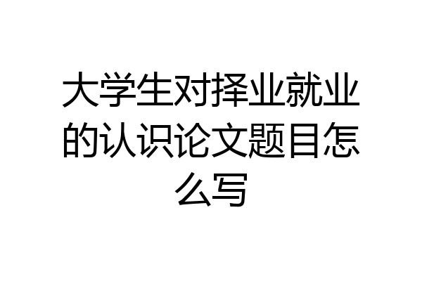 大学生对择业就业的认识论文题目怎么写