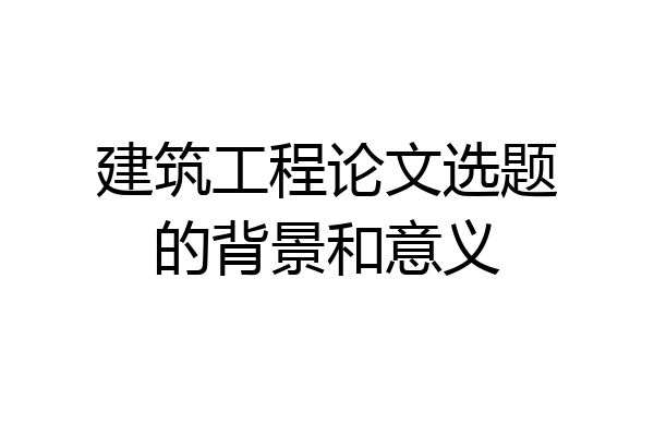 建筑工程论文选题的背景和意义