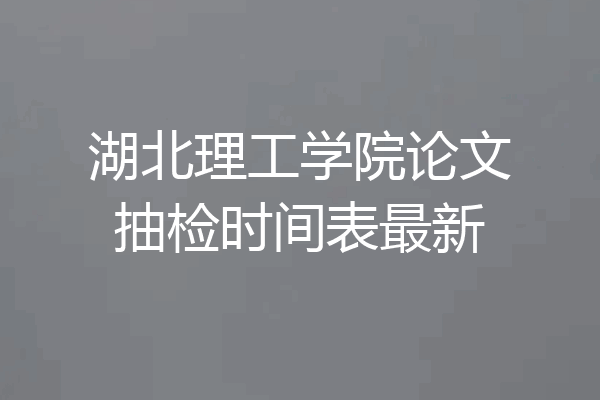湖北理工学院论文抽检时间表最新
