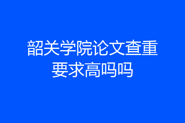 韶关学院论文查重要求高吗吗