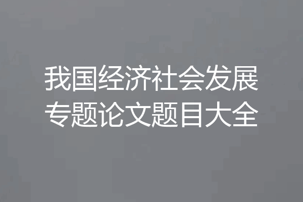 我国经济社会发展专题论文题目大全