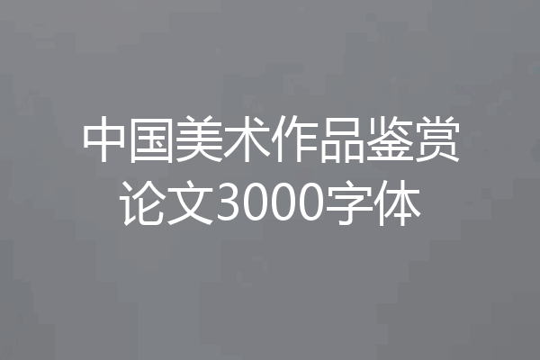 中国美术作品鉴赏论文3000字体