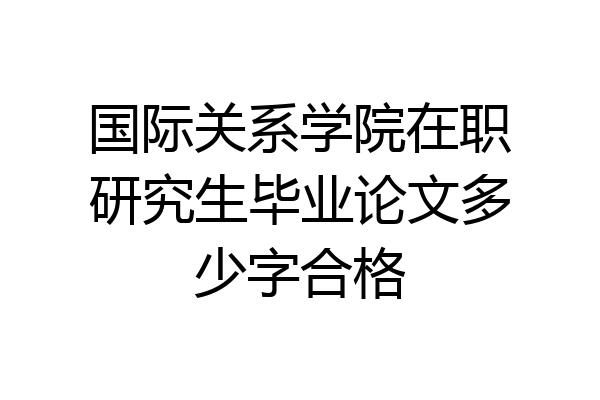 国际关系学院在职研究生毕业论文多少字合格