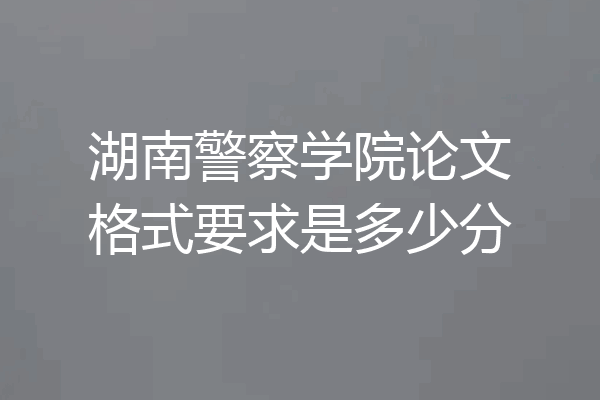 湖南警察学院论文格式要求是多少分
