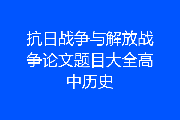 抗日战争与解放战争论文题目大全高中历史
