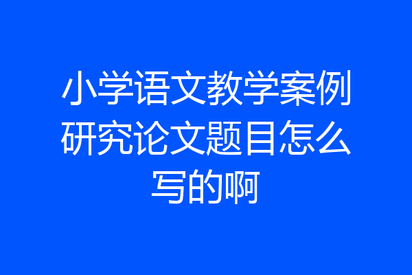 小学语文教学案例研究论文题目怎么写的啊