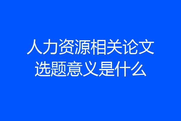 人力资源相关论文选题意义是什么