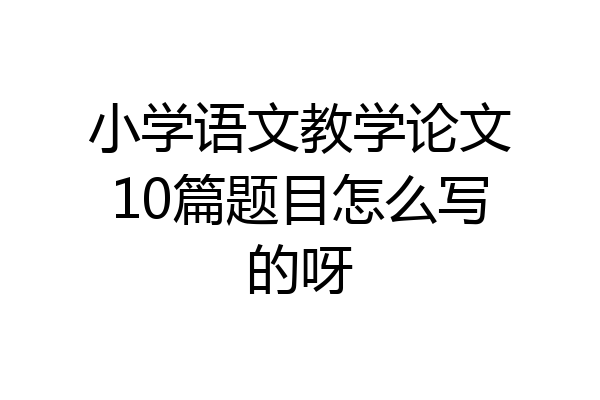 小学语文教学论文10篇题目怎么写的呀