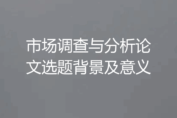 市场调查与分析论文选题背景及意义