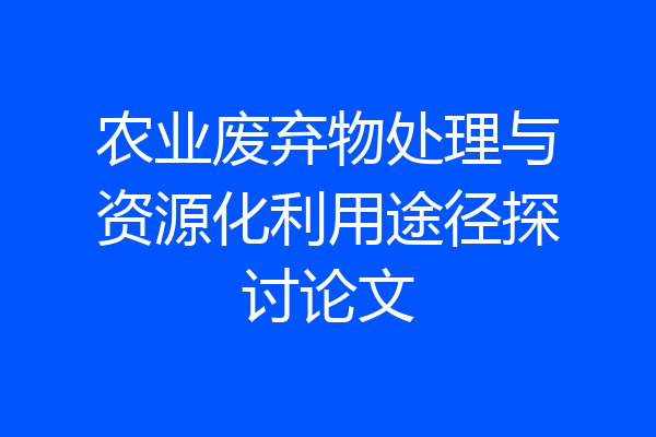农业废弃物处理与资源化利用途径探讨论文
