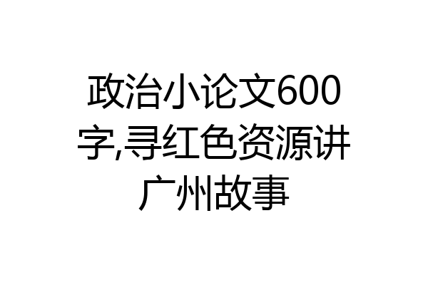 政治小论文600字,寻红色资源讲广州故事