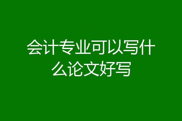 会计专业可以写什么论文好写